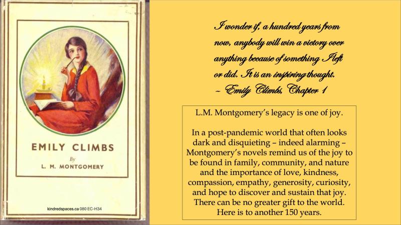 ​​ "L.M. Montgomery's legacy is one of joy. In a post-pandemic world that often looks dark and disquieting – indeed alarming – Montgomery's novels remind us of the joy to be found in family, community, and nature and the importance of love, kindness, compassion, empathy, generosity, curiosity, and hope to discover and sustain that joy. There can be no greater gift to the world. Here is to another 150 years."
