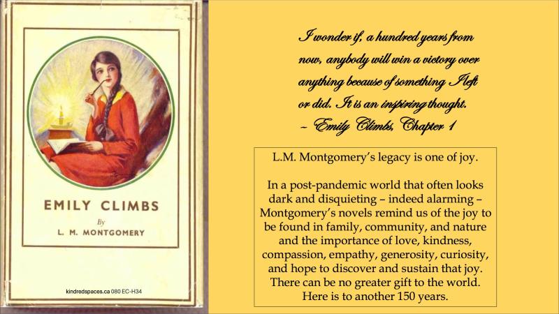 ClementLesley1 "L.M. Montgomery's legacy is one of joy. In a post-pandemic world that often looks dark and disquieting – indeed alarming – Montgomery's novels remind us of the joy to be found in family, community, and nature and the importance of love, kindness, compassion, empathy, generosity, curiosity, and hope to discover and sustain that joy. There can be no greater gift to the world. Here is to another 150 years."
